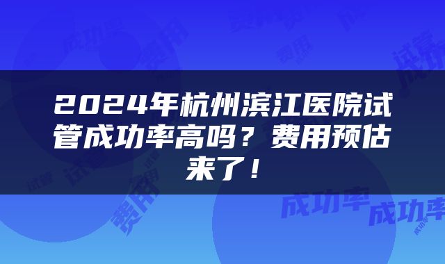 2024年杭州滨江医院试管成功率高吗？费用预估来了！