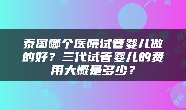 泰国哪个医院试管婴儿做的好？三代试管婴儿的费用大概是多少？