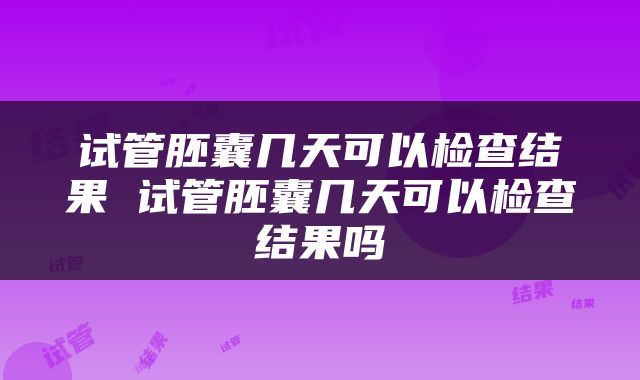 试管胚囊几天可以检查结果 试管胚囊几天可以检查结果吗