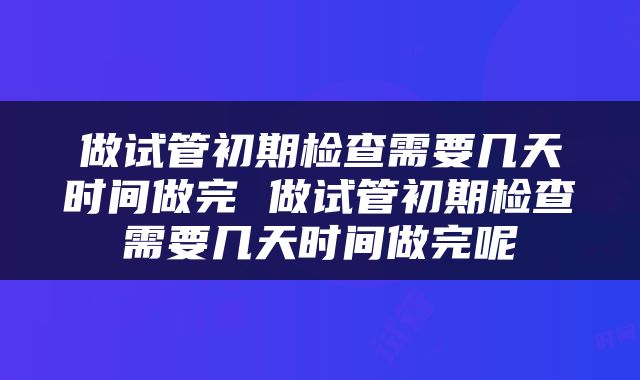 做试管初期检查需要几天时间做完 做试管初期检查需要几天时间做完呢