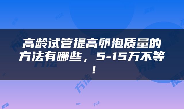 高龄试管提高卵泡质量的方法有哪些，5-15万不等！
