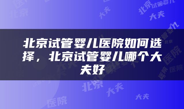 北京试管婴儿医院如何选择，北京试管婴儿哪个大夫好