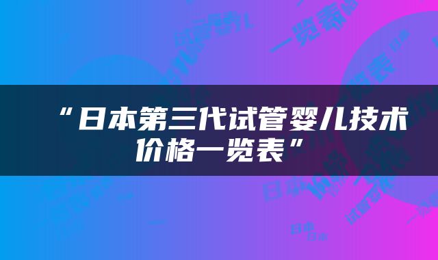 “日本第三代试管婴儿技术价格一览表”