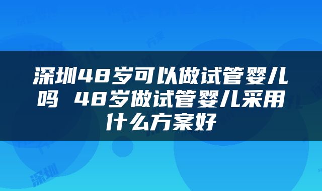 深圳48岁可以做试管婴儿吗 48岁做试管婴儿采用什么方案好
