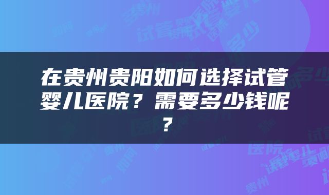 在贵州贵阳如何选择试管婴儿医院？需要多少钱呢？
