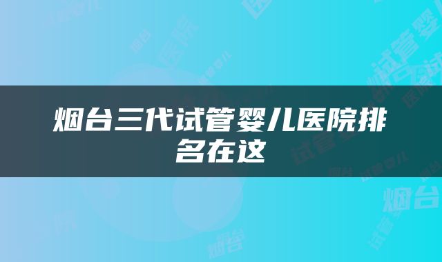 烟台三代试管婴儿医院排名在这
