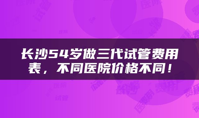 长沙54岁做三代试管费用表，不同医院价格不同！