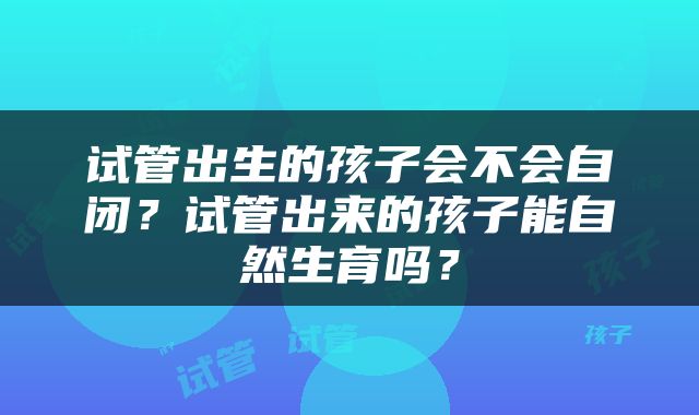 试管出生的孩子会不会自闭？试管出来的孩子能自然生育吗？