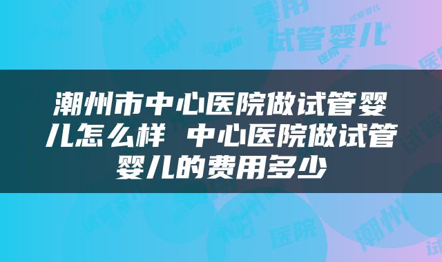 潮州市中心医院做试管婴儿怎么样 中心医院做试管婴儿的费用多少