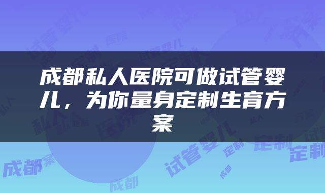 成都私人医院可做试管婴儿，为你量身定制生育方案