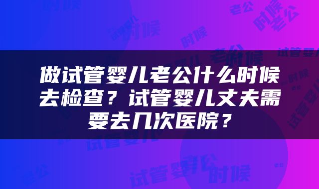 做试管婴儿老公什么时候去检查？试管婴儿丈夫需要去几次医院？