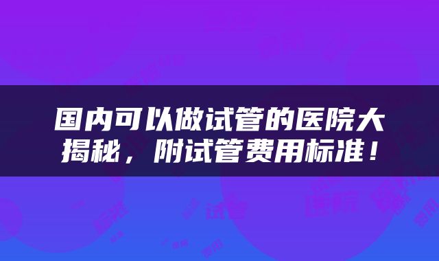 国内可以做试管的医院大揭秘，附试管费用标准！