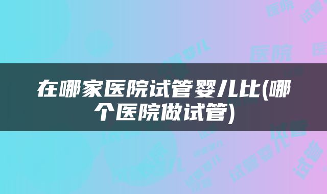 在哪家医院试管婴儿比(哪个医院做试管)