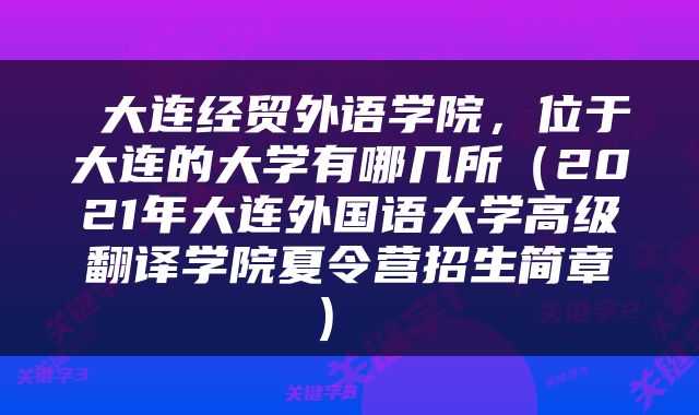  大连经贸外语学院，位于大连的大学有哪几所（2021年大连外国语大学高级翻译学院夏令营招生简章） 