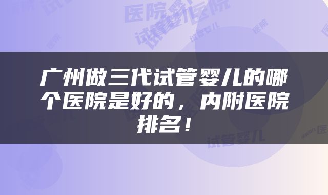广州做三代试管婴儿的哪个医院是好的，内附医院排名！