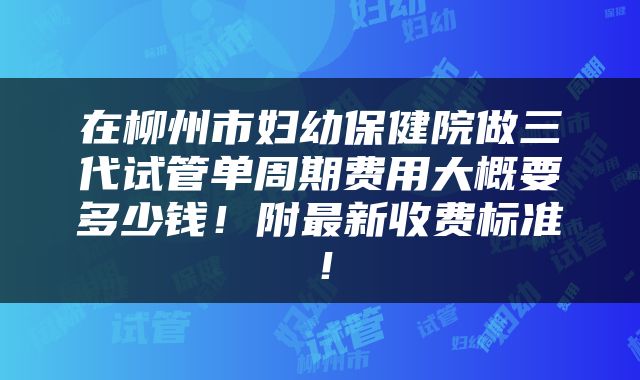 在柳州市妇幼保健院做三代试管单周期费用大概要多少钱！附最新收费标准！