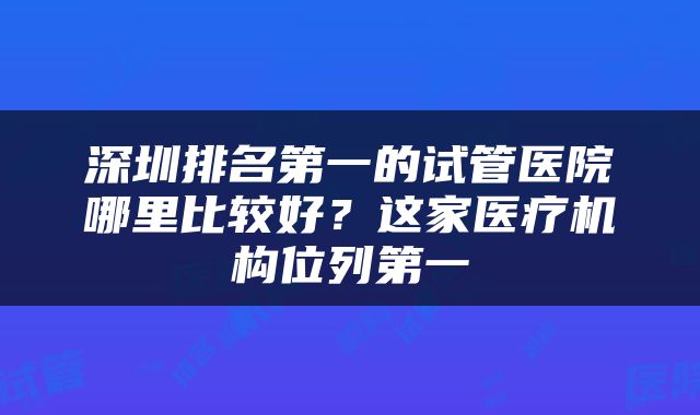 深圳排名第一的试管医院哪里比较好？这家医疗机构位列第一