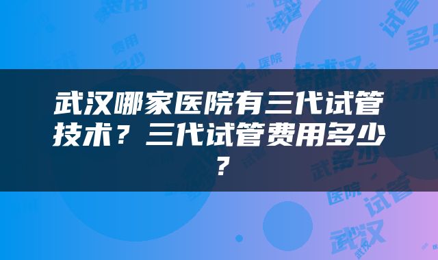 武汉哪家医院有三代试管技术?三代试管费用多少?