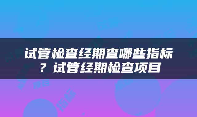 试管检查经期查哪些指标？试管经期检查项目