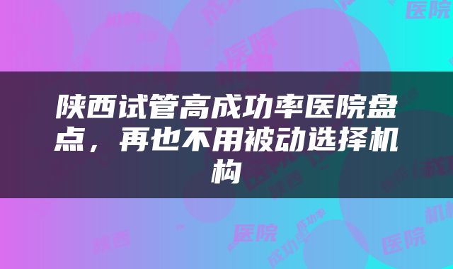 陕西试管高成功率医院盘点，再也不用被动选择机构