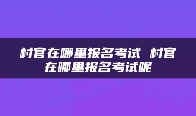 村官在哪里报名考试 村官在哪里报名考试呢