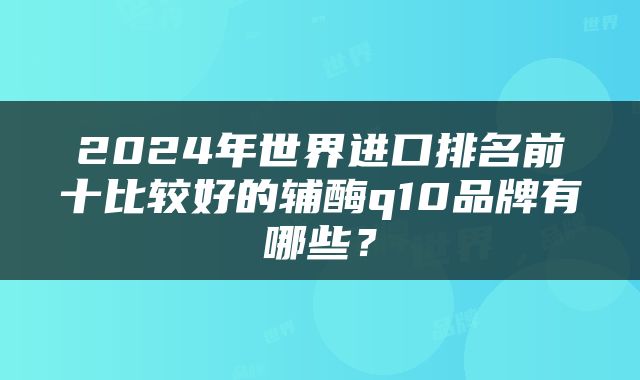 2024年世界进口排名前十比较好的辅酶q10品牌有哪些？