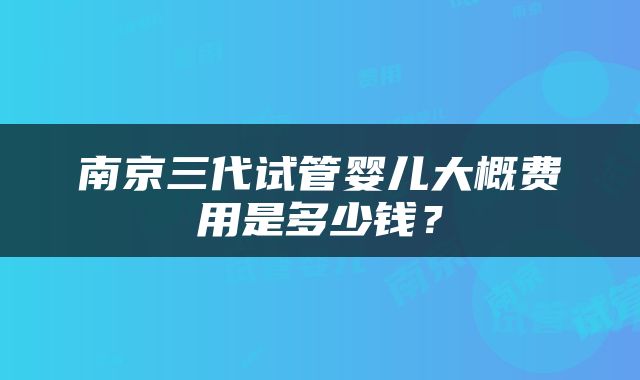 南京三代试管婴儿大概费用是多少钱？