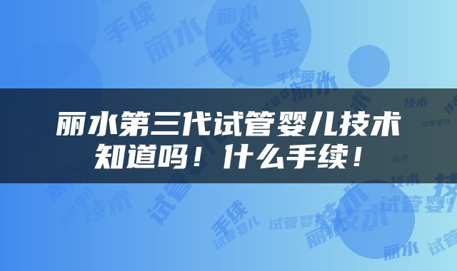 丽水第三代试管婴儿技术知道吗！什么手续！