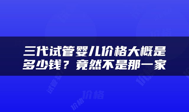 三代试管婴儿价格大概是多少钱？竟然不是那一家