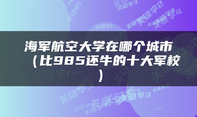 海军航空大学在哪个城市（比985还牛的十大军校）