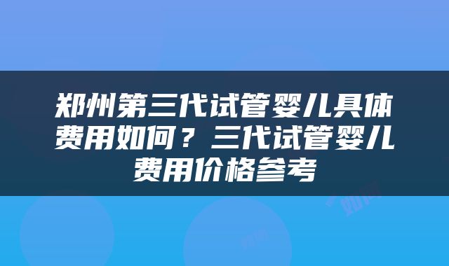 郑州第三代试管婴儿具体费用如何？三代试管婴儿费用价格参考