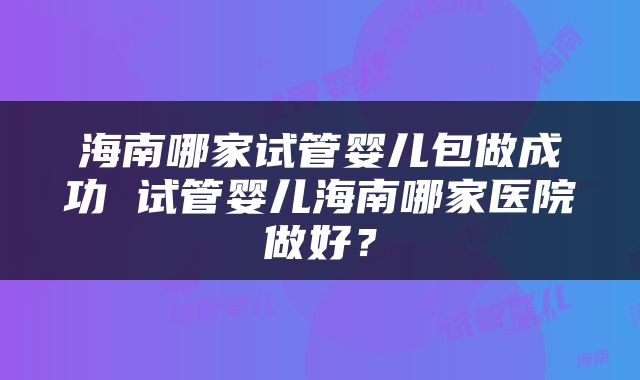 海南哪家试管婴儿包做成功 试管婴儿海南哪家医院做好？