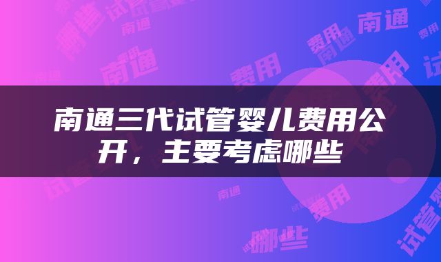 南通三代试管婴儿费用公开，主要考虑哪些