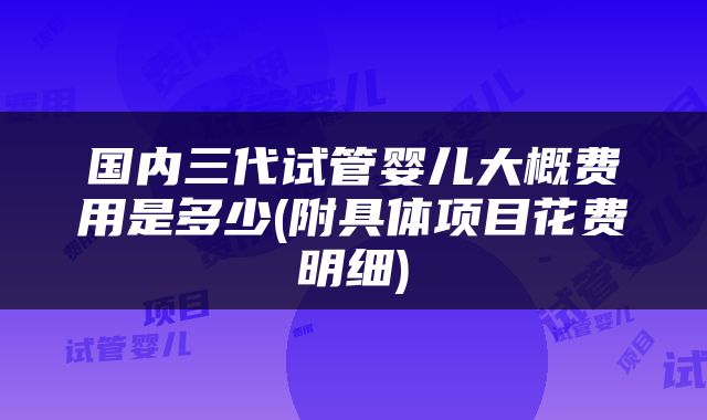 国内三代试管婴儿大概费用是多少(附具体项目花费明细)