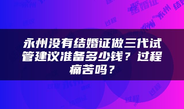 永州没有结婚证做三代试管建议准备多少钱？过程痛苦吗？