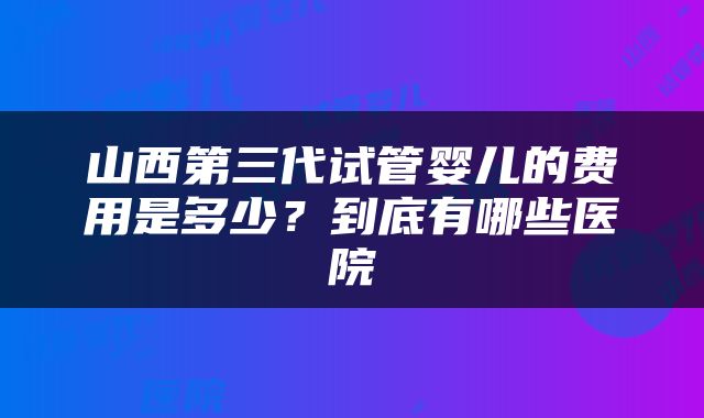 山西第三代试管婴儿的费用是多少？到底有哪些医院