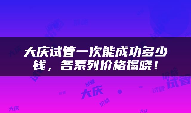 大庆试管一次能成功多少钱，各系列价格揭晓！