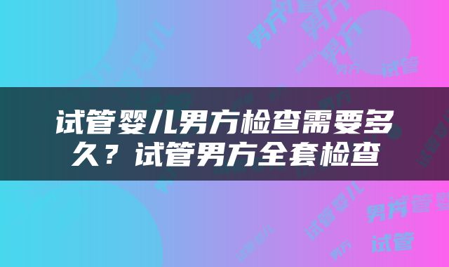 试管婴儿男方检查需要多久？试管男方全套检查
