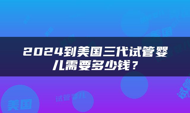 2024到美国三代试管婴儿需要多少钱？