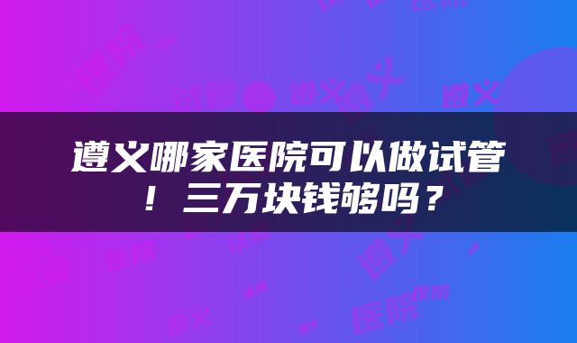 遵义哪家医院可以做试管！三万块钱够吗？