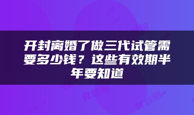 开封离婚了做三代试管需要多少钱？这些有效期半年要知道