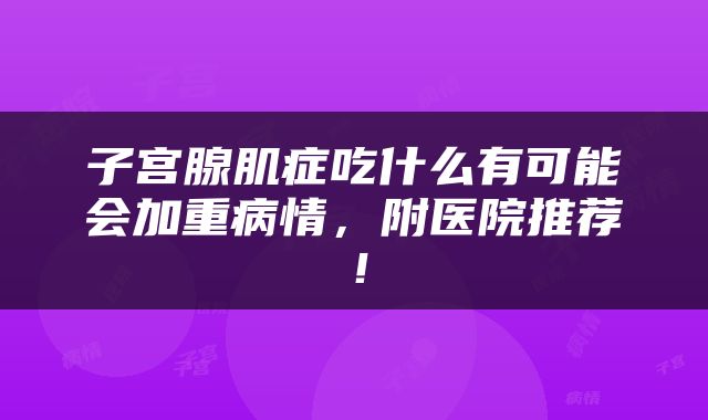 子宫腺肌症吃什么有可能会加重病情，附医院推荐！