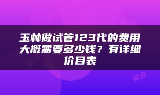 玉林做试管123代的费用大概需要多少钱？有详细价目表