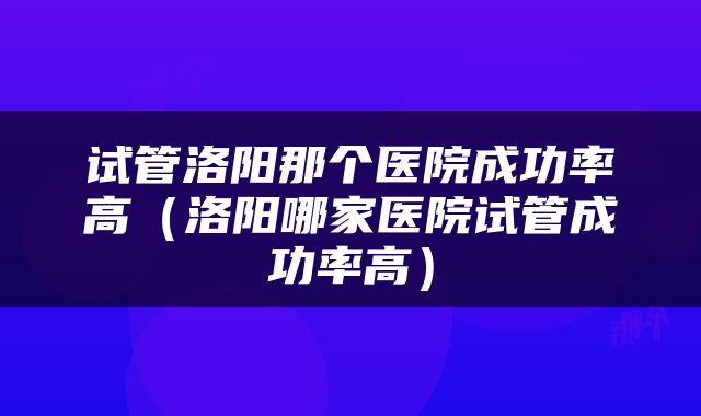 试管洛阳那个医院成功率高（洛阳哪家医院试管成功率高）