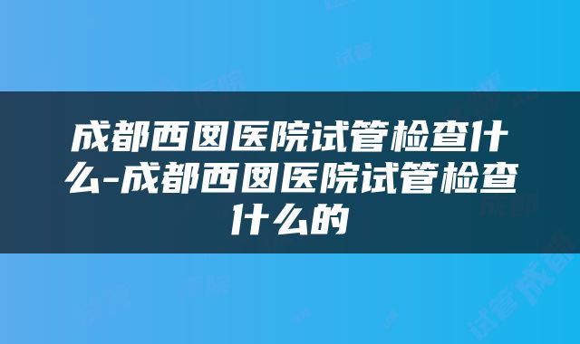 成都西囡医院试管检查什么-成都西囡医院试管检查什么的
