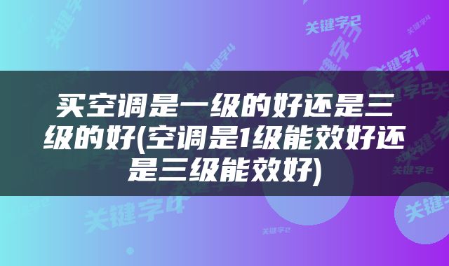 买空调是一级的好还是三级的好(空调是1级能效好还是三级能效好)