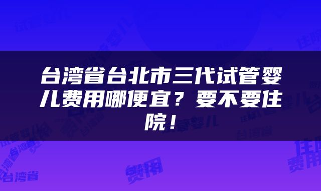 台湾省台北市三代试管婴儿费用哪便宜？要不要住院！