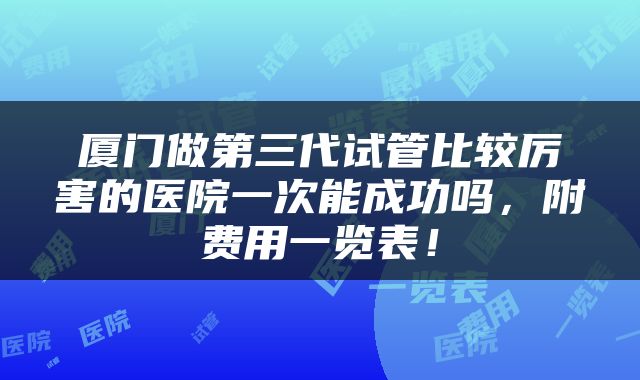厦门做第三代试管比较厉害的医院一次能成功吗，附费用一览表！