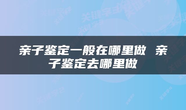 亲子鉴定一般在哪里做 亲子鉴定去哪里做