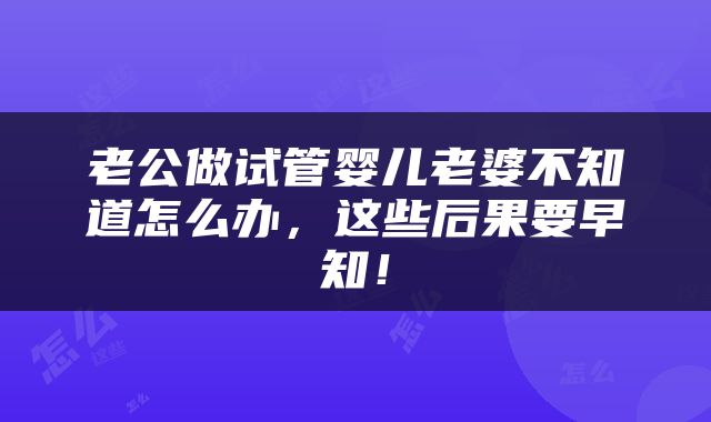 老公做试管婴儿老婆不知道怎么办，这些后果要早知！